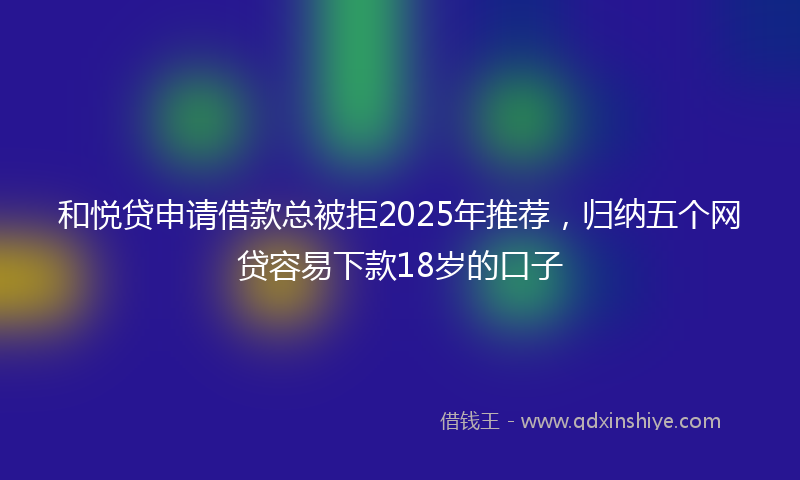 和悦贷申请借款总被拒2025年推荐，归纳五个网贷容易下款18岁的口子