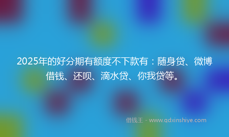 2025年的好分期有额度不下款有：随身贷、微博借钱、还呗、滴水贷、你我贷等。