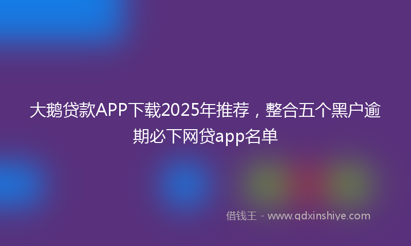 大鹅贷款APP下载2025年推荐，整合五个黑户逾期必下网贷app名单