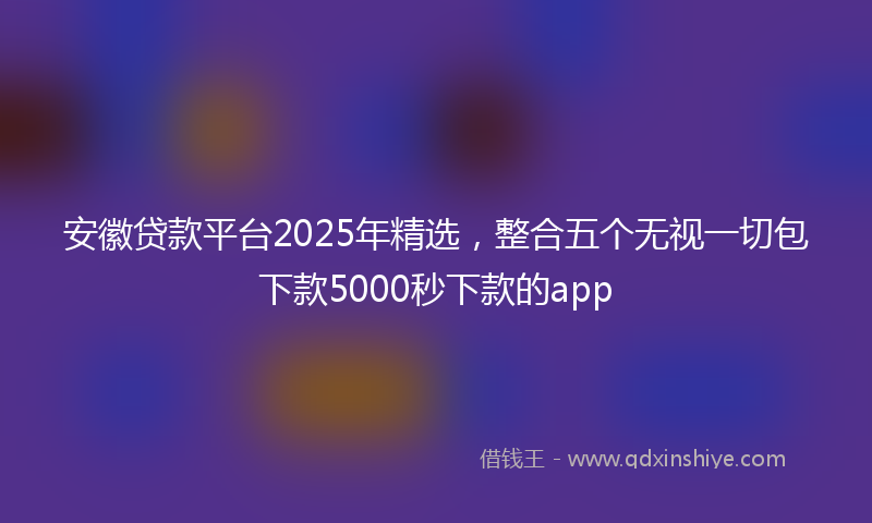安徽贷款平台2025年精选，整合五个无视一切包下款5000秒下款的app