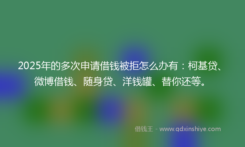 2025年的多次申请借钱被拒怎么办有：柯基贷、微博借钱、随身贷、洋钱罐、替你还等。