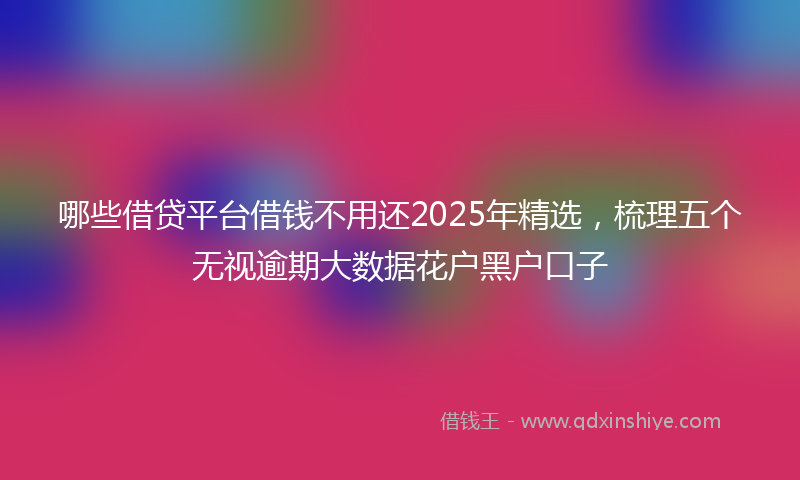 哪些借贷平台借钱不用还2025年精选，梳理五个无视逾期大数据花户黑户口子