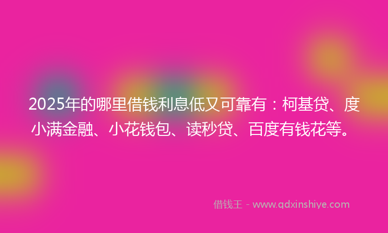 2025年的哪里借钱利息低又可靠有：柯基贷、度小满金融、小花钱包、读秒贷、百度有钱花等。