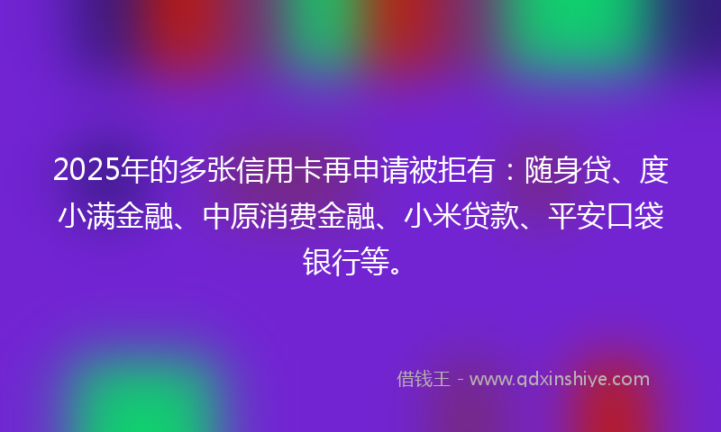 2025年的多张信用卡再申请被拒有：随身贷、度小满金融、中原消费金融、小米贷款、平安口袋银行等。