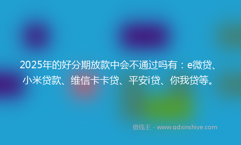 2025年的好分期放款中会不通过吗有：e微贷、小米贷款、维信卡卡贷、平安i贷、你我贷等。