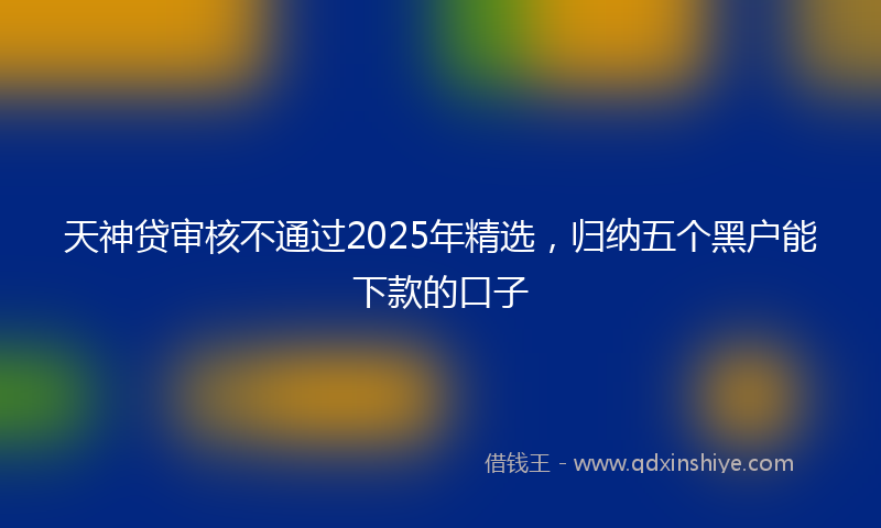 天神贷审核不通过2025年精选，归纳五个黑户能下款的口子