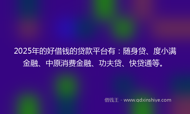 2025年的好借钱的贷款平台有：随身贷、度小满金融、中原消费金融、功夫贷、快贷通等。