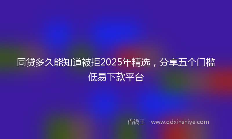 同贷多久能知道被拒2025年精选，分享五个门槛低易下款平台