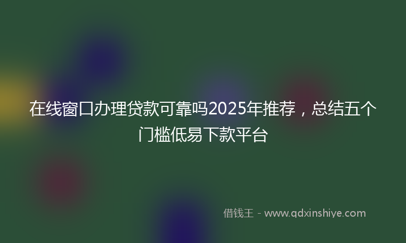 在线窗口办理贷款可靠吗2025年推荐，总结五个门槛低易下款平台