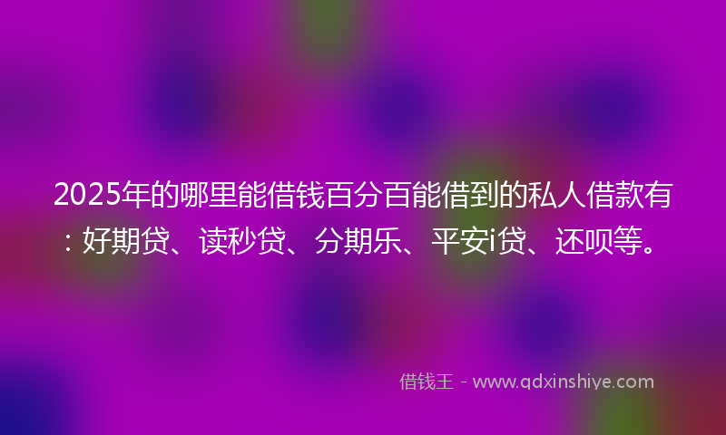2025年的哪里能借钱百分百能借到的私人借款有：好期贷、读秒贷、分期乐、平安i贷、还呗等。