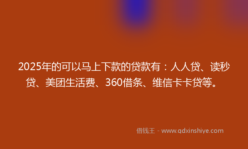 2025年的可以马上下款的贷款有：人人贷、读秒贷、美团生活费、360借条、维信卡卡贷等。