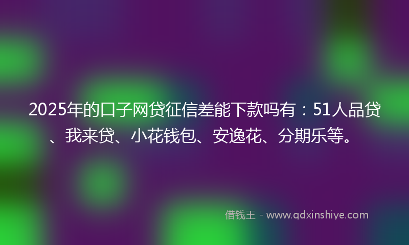 2025年的口子网贷征信差能下款吗有：51人品贷、我来贷、小花钱包、安逸花、分期乐等。