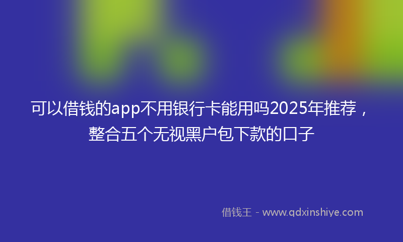 可以借钱的app不用银行卡能用吗2025年推荐，整合五个无视黑户包下款的口子