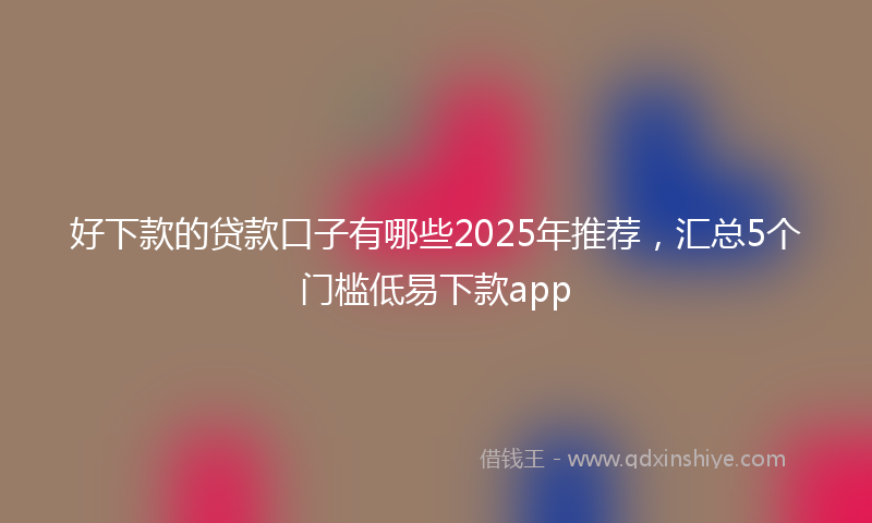 好下款的贷款口子有哪些2025年推荐，汇总5个门槛低易下款app