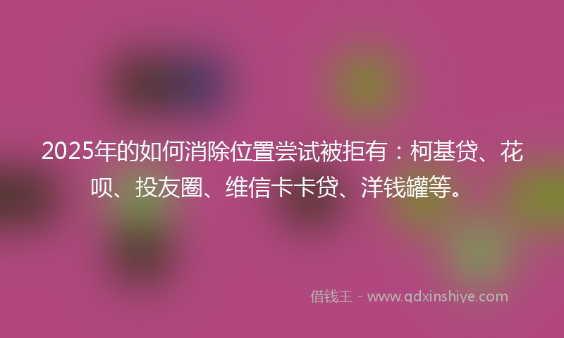 2025年的如何消除位置尝试被拒有：柯基贷、花呗、投友圈、维信卡卡贷、洋钱罐等。