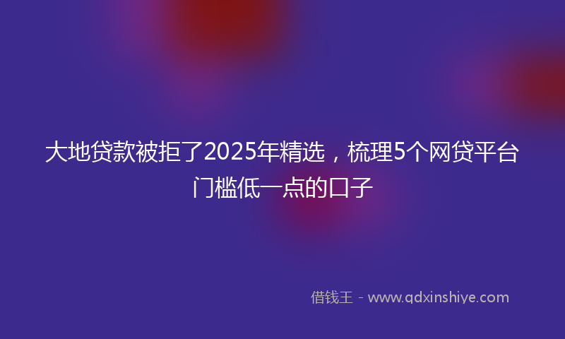 大地贷款被拒了2025年精选，梳理5个网贷平台门槛低一点的口子
