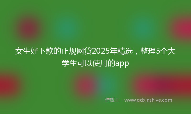 女生好下款的正规网贷2025年精选，整理5个大学生可以使用的app