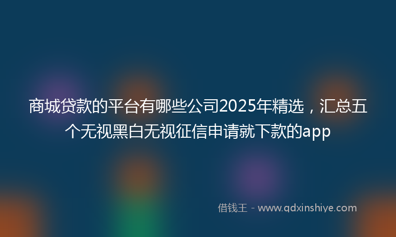 商城贷款的平台有哪些公司2025年精选，汇总五个无视黑白无视征信申请就下款的app