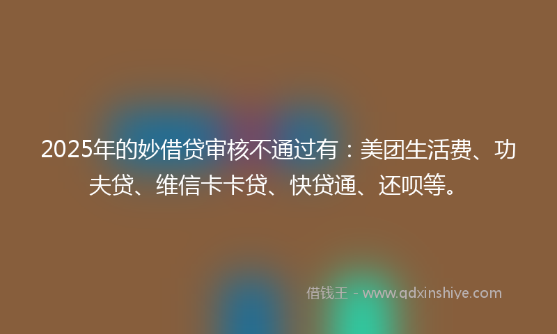 2025年的妙借贷审核不通过有：美团生活费、功夫贷、维信卡卡贷、快贷通、还呗等。