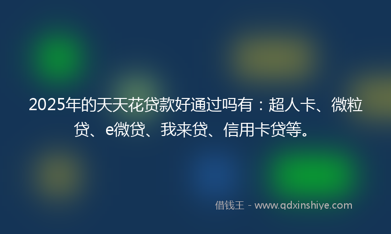 2025年的天天花贷款好通过吗有：超人卡、微粒贷、e微贷、我来贷、信用卡贷等。