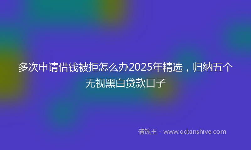 多次申请借钱被拒怎么办2025年精选，归纳五个无视黑白贷款口子