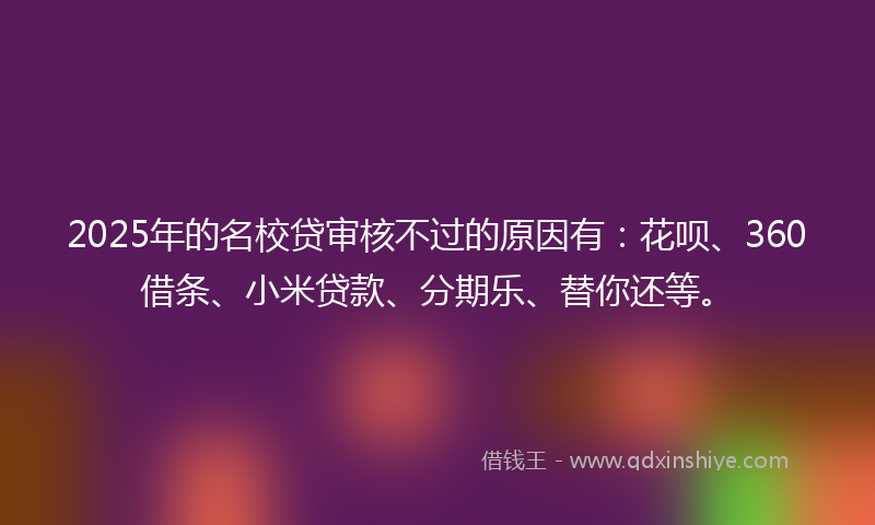 2025年的名校贷审核不过的原因有：花呗、360借条、小米贷款、分期乐、替你还等。