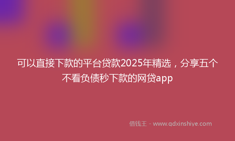 可以直接下款的平台贷款2025年精选，分享五个不看负债秒下款的网贷app