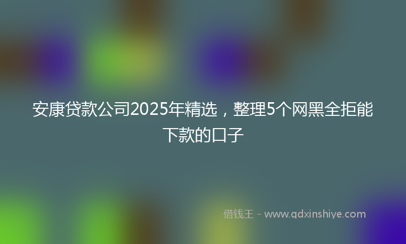 安康贷款公司2025年精选，整理5个网黑全拒能下款的口子