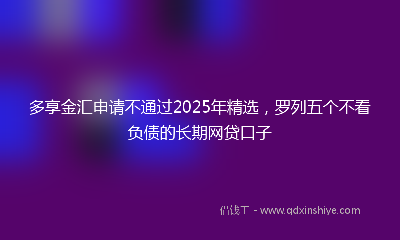 多享金汇申请不通过2025年精选，罗列五个不看负债的长期网贷口子