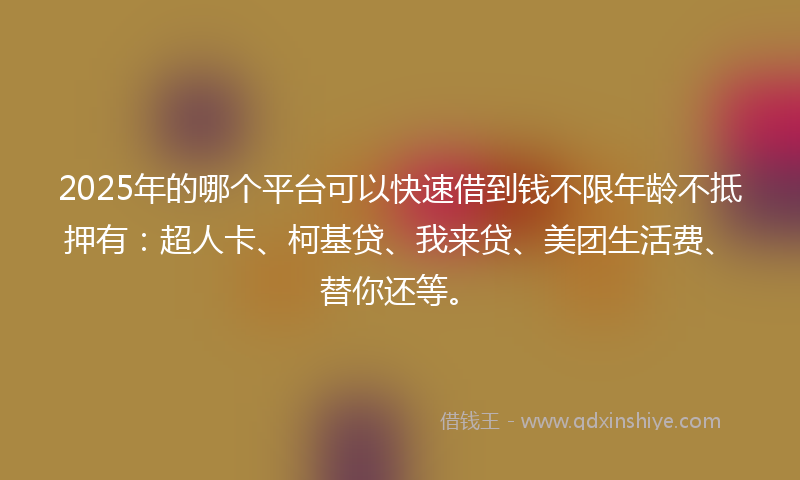 2025年的哪个平台可以快速借到钱不限年龄不抵押有：超人卡、柯基贷、我来贷、美团生活费、替你还等。
