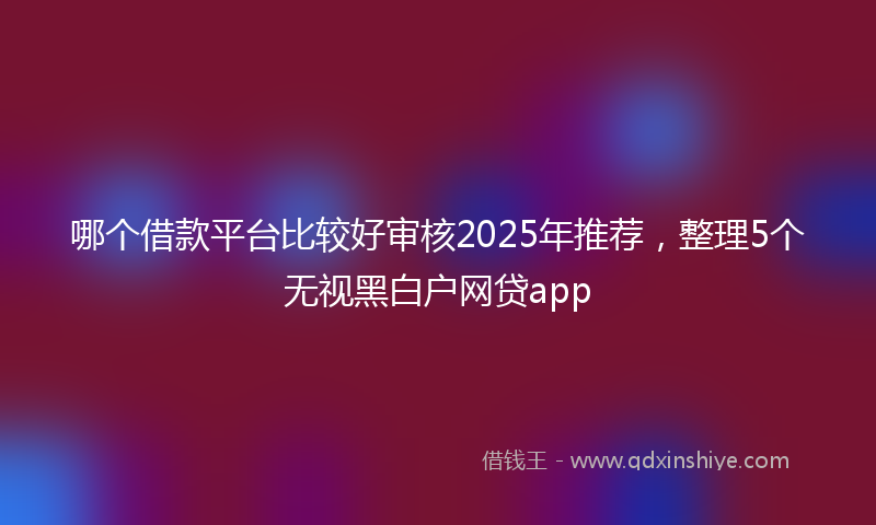 哪个借款平台比较好审核2025年推荐，整理5个无视黑白户网贷app