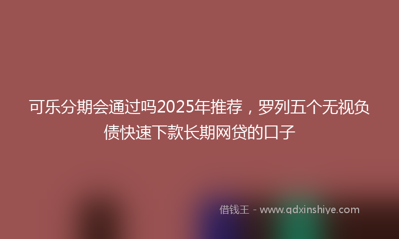 可乐分期会通过吗2025年推荐，罗列五个无视负债快速下款长期网贷的口子