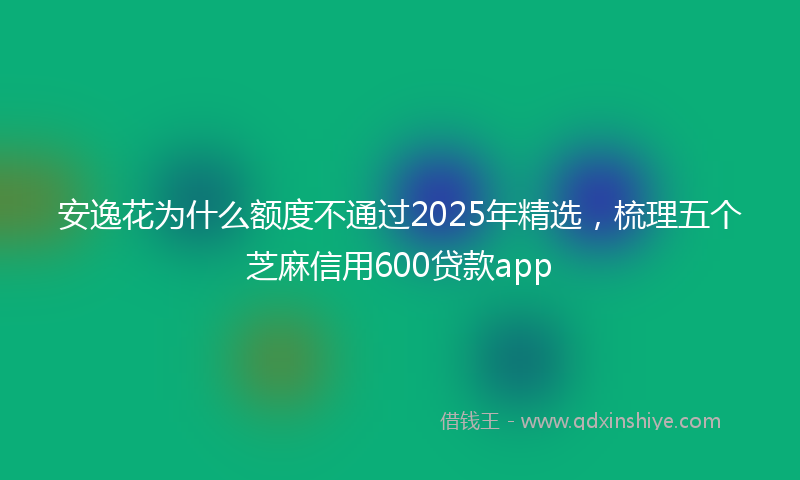 安逸花为什么额度不通过2025年精选，梳理五个芝麻信用600贷款app