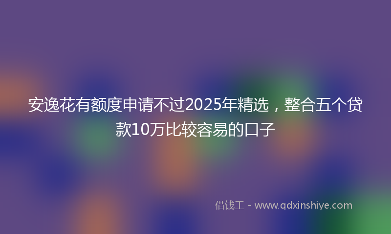 安逸花有额度申请不过2025年精选，整合五个贷款10万比较容易的口子