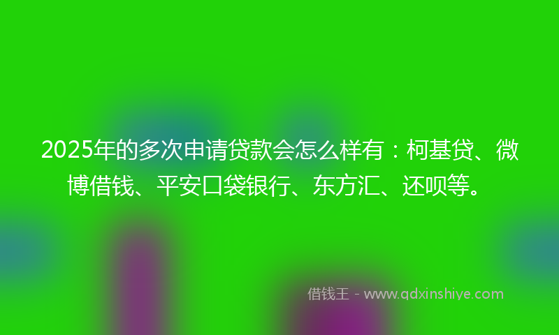 2025年的多次申请贷款会怎么样有：柯基贷、微博借钱、平安口袋银行、东方汇、还呗等。