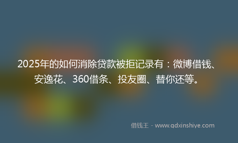 2025年的如何消除贷款被拒记录有：微博借钱、安逸花、360借条、投友圈、替你还等。