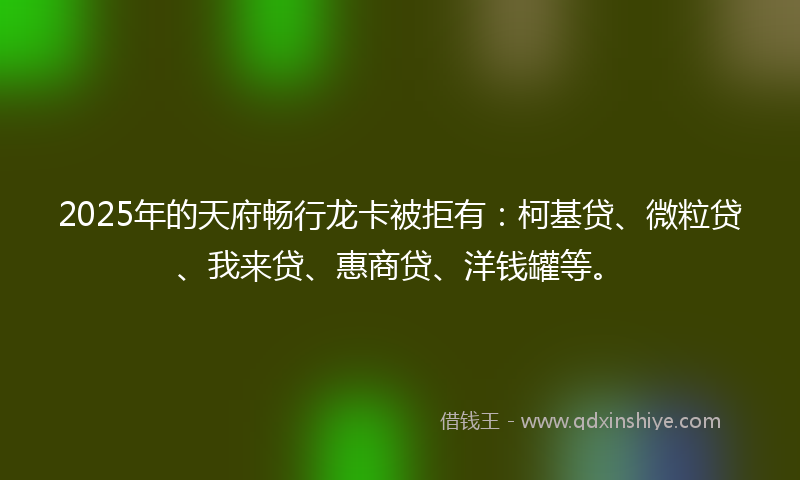 2025年的天府畅行龙卡被拒有：柯基贷、微粒贷、我来贷、惠商贷、洋钱罐等。