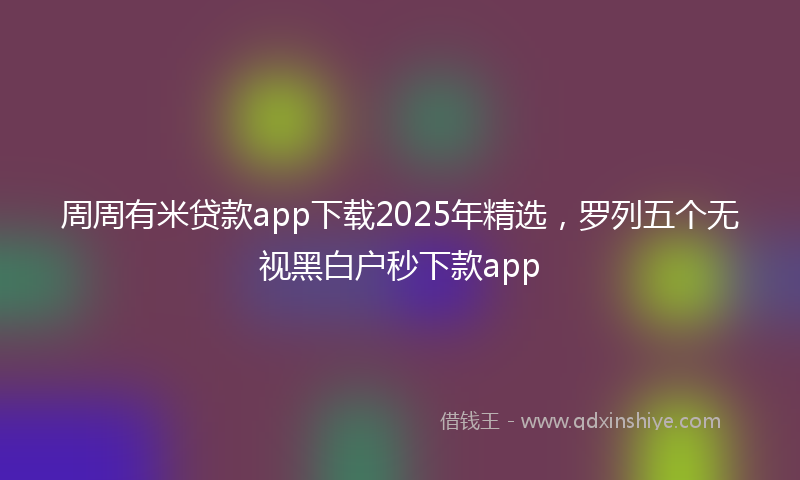 周周有米贷款app下载2025年精选，罗列五个无视黑白户秒下款app