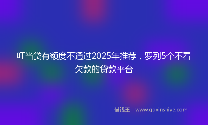 叮当贷有额度不通过2025年推荐，罗列5个不看欠款的贷款平台