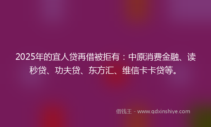 2025年的宜人贷再借被拒有：中原消费金融、读秒贷、功夫贷、东方汇、维信卡卡贷等。