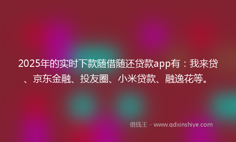 2025年的实时下款随借随还贷款app有：我来贷、京东金融、投友圈、小米贷款、融逸花等。