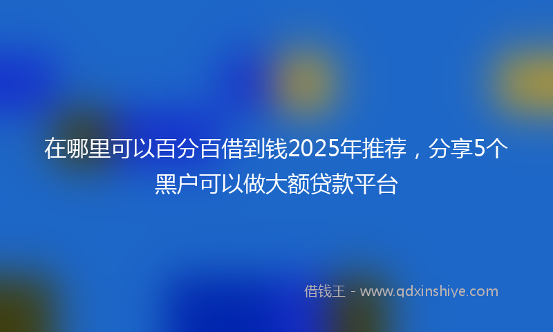 在哪里可以百分百借到钱2025年推荐，分享5个黑户可以做大额贷款平台