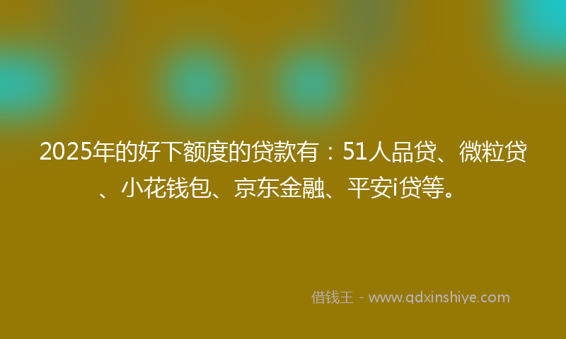 2025年的好下额度的贷款有：51人品贷、微粒贷、小花钱包、京东金融、平安i贷等。
