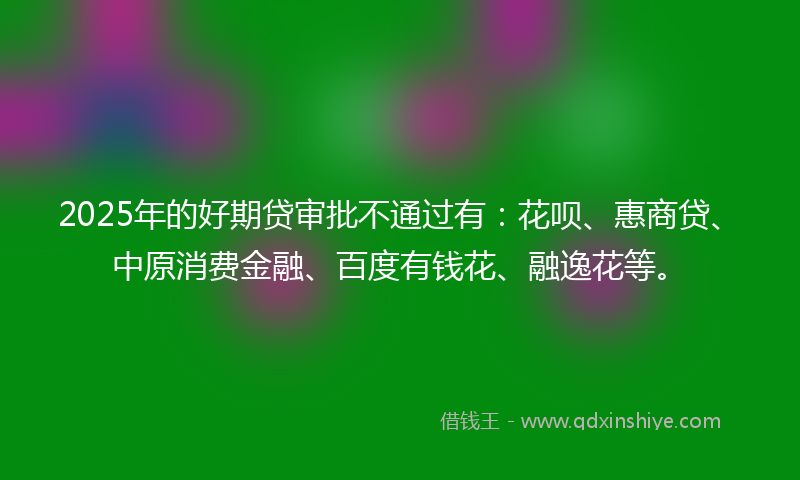2025年的好期贷审批不通过有：花呗、惠商贷、中原消费金融、百度有钱花、融逸花等。