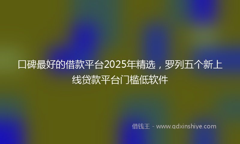 口碑最好的借款平台2025年精选，罗列五个新上线贷款平台门槛低软件