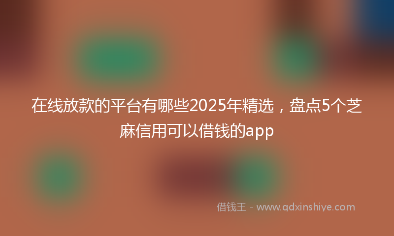 在线放款的平台有哪些2025年精选，盘点5个芝麻信用可以借钱的app