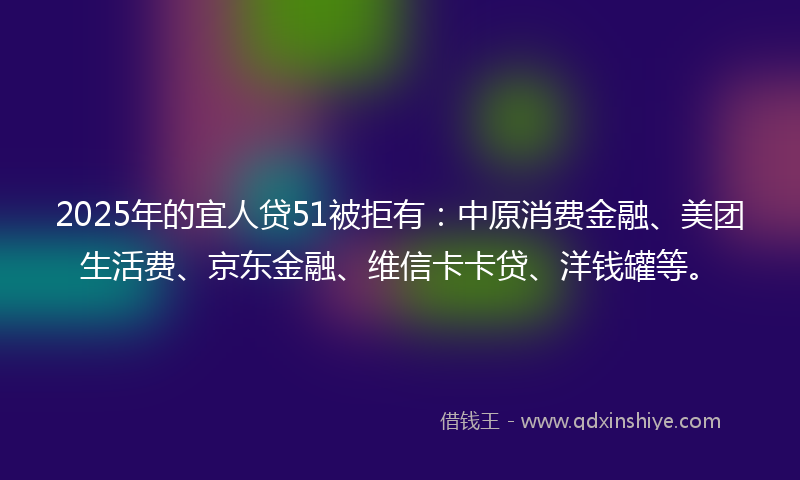 2025年的宜人贷51被拒有：中原消费金融、美团生活费、京东金融、维信卡卡贷、洋钱罐等。