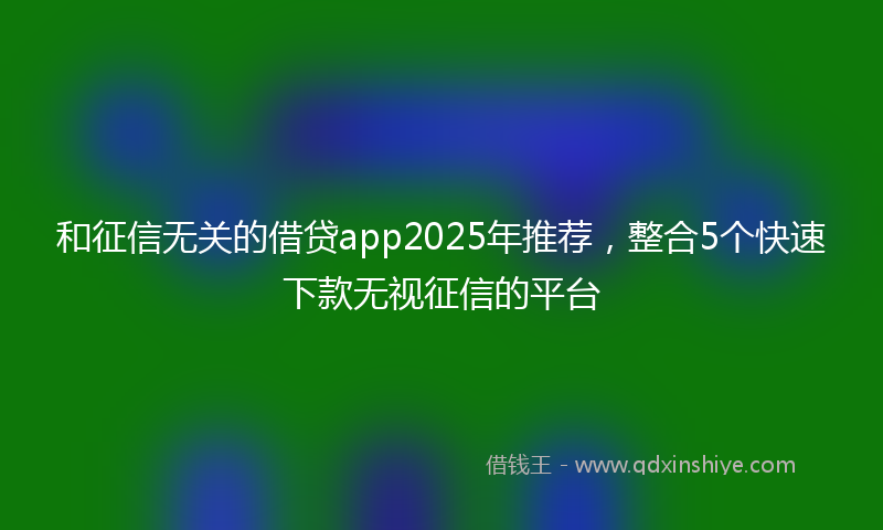和征信无关的借贷app2025年推荐，整合5个快速下款无视征信的平台