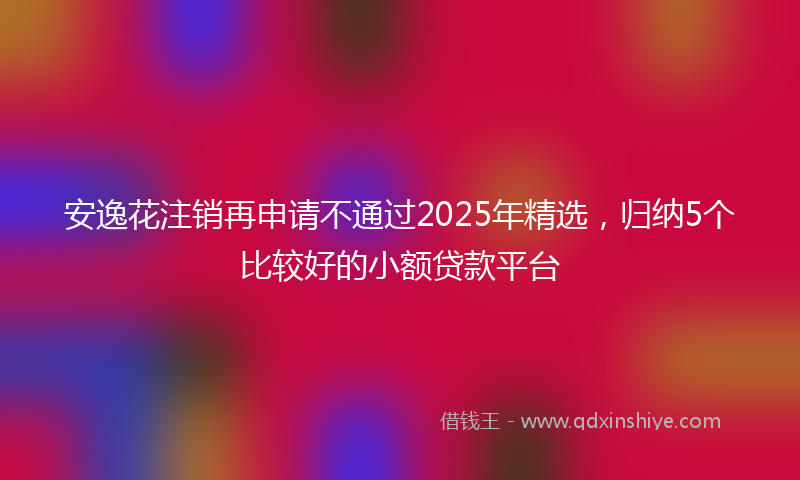 安逸花注销再申请不通过2025年精选，归纳5个比较好的小额贷款平台