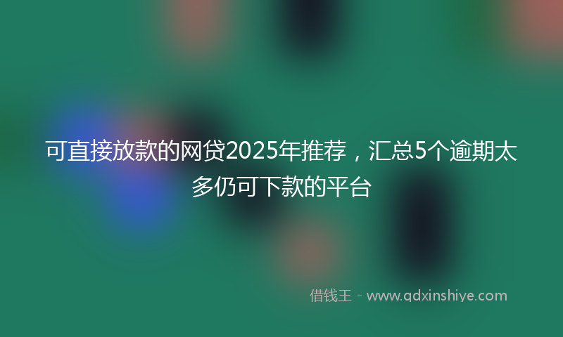可直接放款的网贷2025年推荐，汇总5个逾期太多仍可下款的平台